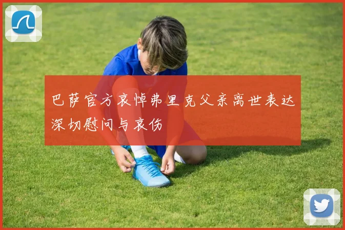 巴萨官方哀悼弗里克父亲离世表达深切慰问与哀伤