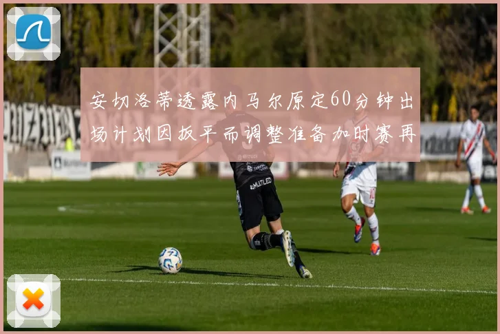 安切洛蒂透露内马尔原定60分钟出场计划因扳平而调整准备加时赛再换上他