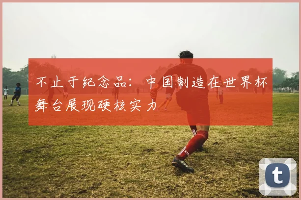 不止于纪念品：中国制造在世界杯舞台展现硬核实力