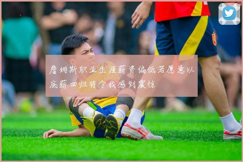 詹姆斯职业生涯薪资偏低若愿意以底薪回归将令我感到震惊