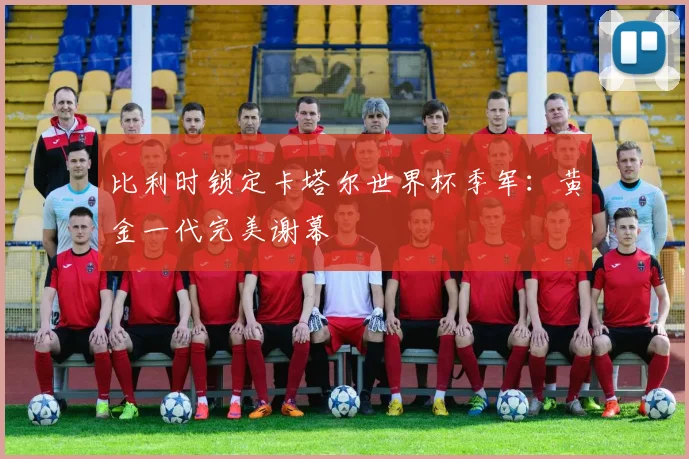 比利时锁定卡塔尔世界杯季军：黄金一代完美谢幕