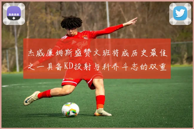 杰威廉姆斯盛赞文班将成历史最佳之一具备KD投射与科乔斗志的双重优势